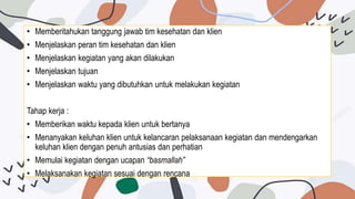 • Memberitahukan tanggung jawab tim kesehatan dan klien
• Menjelaskan peran tim kesehatan dan klien
• Menjelaskan kegiatan yang akan dilakukan
• Menjelaskan tujuan
• Menjelaskan waktu yang dibutuhkan untuk melakukan kegiatan
Tahap kerja :
• Memberikan waktu kepada klien untuk bertanya
• Menanyakan keluhan klien untuk kelancaran pelaksanaan kegiatan dan mendengarkan
keluhan klien dengan penuh antusias dan perhatian
• Memulai kegiatan dengan ucapan “basmallah”
• Melaksanakan kegiatan sesuai dengan rencana
 