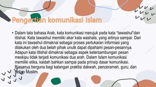 • Dalam tata bahasa Arab, kata komunikasi merujuk pada kata “tawashul”dan
ittishal. Kata tawashul memiliki akar kata washala, yang artinya sampai. Dari
kata ini tawashul dimaknai sebagai proses pertukaran informasi yang
dilakukan oleh dua belah pihak unutk dapat dipahami pesan-pesannya.
Adapun kata ittishal dimaknai sebagai aspek ketersambungan pesan
meskipu tidak terjadi komunikasi dua arah. Dalam Islam komunikasi
memiliki etika, kaidah bahkan sampai pada prinsip dasar komunikasi.
Biasanya berguna bagi kalangan praktisi dakwah, penceramah, guru, dan
setiap Muslim.
 