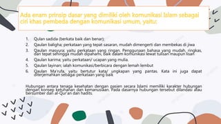 1. Qulan sadida (berkata baik dan benar);
2. Qaulan baligha; perkataan yang tepat sasaran, mudah dimengerti dan membekas di jiwa
3. Qaulan masyura; yaitu perkataan yang ringan. Penggunaan bahasa yang mudah, ringkas,
dan tepat sehingga mudah dipahami, baik dalam komunikasi lewat tulisan maupun lisan
4. Qaulan karima; yaitu perkataan/ ucapan yang mulia.
5. Qaulan layinan; ialah komunikasi/berbicara dengan lemah lembut
6. Qaulan Ma’rufa, yaitu bertutur kata/ ungkapan yang pantas. Kata ini juga dapat
diterjemahkan sebagai perkataan yang baik
Hubungan antara tenaga kesehatan dengan pasien secara Islami memiliki karakter hubungan
dengan konsep ketuhanan dan kemanusiaan. Pada dasarnya hubungan tersebut dilandasi atau
bersumber dari al-Qur’an dan hadits.
 
