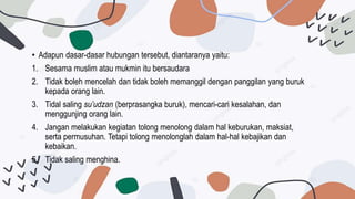 • Adapun dasar-dasar hubungan tersebut, diantaranya yaitu:
1. Sesama muslim atau mukmin itu bersaudara
2. Tidak boleh mencelah dan tidak boleh memanggil dengan panggilan yang buruk
kepada orang lain.
3. Tidal saling su’udzan (berprasangka buruk), mencari-cari kesalahan, dan
menggunjing orang lain.
4. Jangan melakukan kegiatan tolong menolong dalam hal keburukan, maksiat,
serta permusuhan. Tetapi tolong menolonglah dalam hal-hal kebajikan dan
kebaikan.
5. Tidak saling menghina.
 