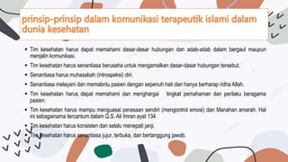  Tim kesehatan harus dapat memahami dasar-dasar hubungan dan adab-adab dalam bergaul maupun
menjalin komunikasi.
 Tim kesehatan harus senantiasa berusaha untuk mengamalkan dasar-dasar hubungan tersebut.
 Senantiasa harus muhasabah (introspeksi) diri.
 Senantiasa melayani dan memabntu pasien dengan sepenuh hati dan hanya berharap ridha Allah.
 Tim kesehatan harus dapat memahami dan menghargai tingkat pemahaman dan perilaku beragama
pasien.
 Tim kesehatan harus mampu menguasai perasaan sendiri (mengontrol emosi) dan Manahan amarah. Hal
ini sebagainama tercantum dalam Q.S. Ali Imran ayat 134
 Tim kesehatan harus konsisten dan selalu menepati janji.
 Tim kesehatan harus senantiasa jujur, terbuka, dan bertanggung jawab.
 