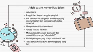 Adab dalam Komunikasi Islam
 salam islami
 Panggil klien dengan panggilan yang baik
 Beri perhatian dan dengarkan terhadap apa yang
dikomunikasikan klien baik secara verbal atau
nonverbal
 Mengenalkan diri jika belum kenal
 Validasi suasana hati klien
 Memulai kegiatan dengan “basmalah” dan
mengakhirinya dengan “alhamdulillah”
 Hindari pertanyaan yang kiranya sulit dijawab klien
 Tidak banyak menilai buruk dan menggunjing orang
lain
 