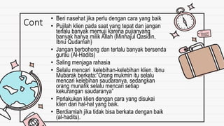 Cont • Beri nasehat jika perlu dengan cara yang baik
• Pujilah klien pada saat yang tepat dan jangan
terlalu banyak memuji karena pujianyang
banyak hanya milik Allah (Minhajul Qasidin,
Ibnu Qudamah)
• Jangan berbohong dan terlalu banyak bersenda
gurau (Al-Hadits)
• Saling menjaga rahasia
• Selalu mencari kelebihan-kelebihan klien. Ibnu
Mubarak berkata:”Orang mukmin itu selalu
mencari kelebihan saudaranya, sedangkan
orang munafik selalu mencari setiap
kekurangan saudaranya”
• Perlakukan klien dengan cara yang disukai
klien dari hal-hal yang baik.
• Berdiamlah jika tidak bisa berkata dengan baik
(al-hadits).
 