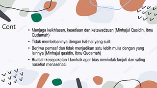 Cont • Menjaga keikhlasan, kesetiaan dan ketawadzuan (Minhajul Qasidin, Ibnu
Qudamah)
• Tidak membebaninya dengan hal-hal yang sulit
• Berjiwa pemaaf dan tidak menjadikan satu lebih mulia dengan yang
lainnya (Minhajul qasidin, Ibnu Qudamah)
• Buatlah kesepakatan / kontrak agar bias menindak lanjuti dan saling
nasehat menasehati.
 