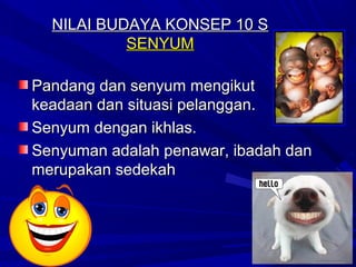NILAI BUDAYA KONSEP 10 S
           SENYUM

Pandang dan senyum mengikut
keadaan dan situasi pelanggan.
Senyum dengan ikhlas.
Senyuman adalah penawar, ibadah dan
merupakan sedekah
 