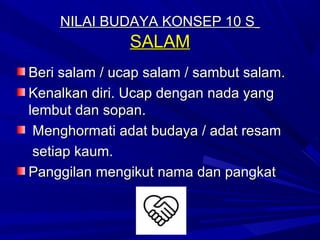 NILAI BUDAYA KONSEP 10 S
               SALAM
Beri salam / ucap salam / sambut salam.
Kenalkan diri. Ucap dengan nada yang
lembut dan sopan.
 Menghormati adat budaya / adat resam
 setiap kaum.
Panggilan mengikut nama dan pangkat
 