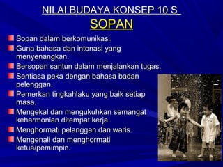 NILAI BUDAYA KONSEP 10 S
                    SOPAN
Sopan dalam berkomunikasi.
Guna bahasa dan intonasi yang
menyenangkan.
Bersopan santun dalam menjalankan tugas.
Sentiasa peka dengan bahasa badan
pelenggan.
Pemerkan tingkahlaku yang baik setiap
masa.
Mengekal dan mengukuhkan semangat
keharmonian ditempat kerja.
Menghormati pelanggan dan waris.
Mengenali dan menghormati
ketua/pemimpin.
 
