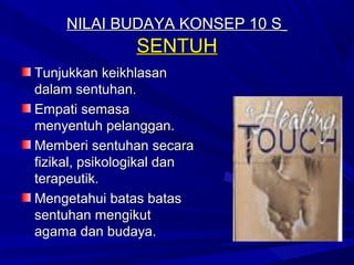 NILAI BUDAYA KONSEP 10 S
               SENTUH
Tunjukkan keikhlasan
dalam sentuhan.
Empati semasa
menyentuh pelanggan.
Memberi sentuhan secara
fizikal, psikologikal dan
terapeutik.
Mengetahui batas batas
sentuhan mengikut
agama dan budaya.
 