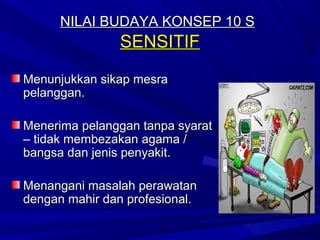 NILAI BUDAYA KONSEP 10 S
                SENSITIF

Menunjukkan sikap mesra
pelanggan.

Menerima pelanggan tanpa syarat
– tidak membezakan agama /
bangsa dan jenis penyakit.

Menangani masalah perawatan
dengan mahir dan profesional.
 
