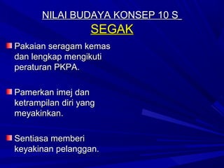 NILAI BUDAYA KONSEP 10 S
                   SEGAK
Pakaian seragam kemas
dan lengkap mengikuti
peraturan PKPA.

Pamerkan imej dan
ketrampilan diri yang
meyakinkan.

Sentiasa memberi
keyakinan pelanggan.
 
