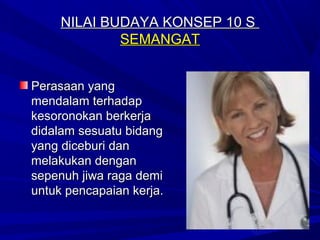 NILAI BUDAYA KONSEP 10 S
             SEMANGAT


Perasaan yang
mendalam terhadap
kesoronokan berkerja
didalam sesuatu bidang
yang diceburi dan
melakukan dengan
sepenuh jiwa raga demi
untuk pencapaian kerja.
 