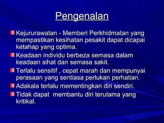 Pengenalan
Kejururawatan - Memberi Perkhidmatan yang
mempastikan kesihatan pesakit dapat dicapai
ketahap yang optima.
Keadaan individu berbeza semasa dalam
keadaan sihat dan semasa sakit.
Terlalu sensitif , cepat marah dan mempunyai
perasaan yang sentiasa perlukan perhatian.
Adakala terlalu mementingkan diri sendiri.
Tidak dapat membantu diri terutama yang
kritikal.
 