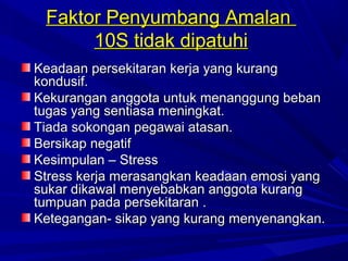 Faktor Penyumbang Amalan
      10S tidak dipatuhi
Keadaan persekitaran kerja yang kurang
kondusif.
Kekurangan anggota untuk menanggung beban
tugas yang sentiasa meningkat.
Tiada sokongan pegawai atasan.
Bersikap negatif
Kesimpulan – Stress
Stress kerja merasangkan keadaan emosi yang
sukar dikawal menyebabkan anggota kurang
tumpuan pada persekitaran .
Ketegangan- sikap yang kurang menyenangkan.
 