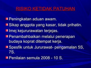 RISIKO KETIDAK PATUHAN

Peningkatan aduan awam.
Sikap anggota yang kasar, tidak prihatin.
Imej kejururawatan terjejas.
Penambahbaikan melalui penerapan
budaya koprat ditempat kerja.
Spesfik untuk Jururawat- pengamalan 5S,
7S.
Penilaian semula 2008 - 10 S.
 