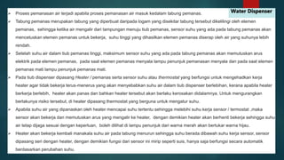  Proses pemanasan air terjadi apabila proses pemanasan air masuk kedalam tabung pemanas. Tabung pemanas merupakan tabung yang diperbuat daripada logam yang disekitar tabung tersebut dikelilingi oleh elemen pemanas, sehingga ketika air mengalir dari tampungan menuju tiub pemanas, sensor suhu yang ada pada tabung pemanas akan mencetuskan elemen pemanas untuk bekerja, suhu tinggi yang dihasilkan elemen pemanas diserap oleh air yang suhunya lebih rendah. Setelah suhu air dalam tiub pemanas tinggi, maksimum sensor suhu yang ada pada tabung pemanas akan memutuskan arus elektrik pada elemen pemanas, pada saat elemen pemanas menyala lampu penunjuk pemanasan menyala dan pada saat elemen pemanas mati lampu penunjuk pemanas mati. Pada tiub dispenser dipasang Heater / pemanas serta sensor suhu atau thermostat yang berfungsi untuk mengehadkan kerja heater agar tidak bekerja terus-menerus yang akan menyebabkan suhu air dalam tiub dispenser berlebihan, kerana apabila heater berkerja berlebih, heater akan panas dan bahkan heater tersebut akan berlaku kerosakan didalamnya. Untuk mengurangkan berlakunya risiko tersebut, di heater dipasang thermostat yang berguna untuk mengatur suhu. Apabila suhu air yang dipanaskan oleh heater mencapai suhu tertentu sehingga melebihi suhu kerja sensor / termostat ,maka sensor akan bekerja dan memutuskan arus yang mengalir ke heater, dengan demikian heater akan berhenti bekerja sehingga suhu air tetap dijaga sesuai dengan keperluan, boleh dilihat di lampu penunjuk dari warna merah akan bertukar warna hijau. Heater akan bekerja kembali manakala suhu air pada tabung menurun sehingga suhu berada dibawah suhu kerja sensor, sensor dipasang seri dengan heater, dengan demikian fungsi dari sensor ini mirip seperti suis, hanya saja berfungsi secara automatik berdasarkan perubahan suhu. Water Dispenser 