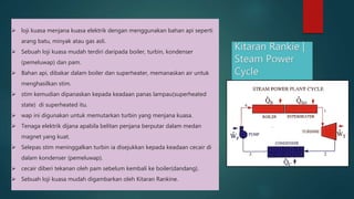Kitaran Rankie \| Steam Power Cycle loji kuasa menjana kuasa elektrik dengan menggunakan bahan api seperti arang batu, minyak atau gas asli. Sebuah loji kuasa mudah terdiri daripada boiler, turbin, kondenser (pemeluwap) dan pam. Bahan api, dibakar dalam boiler dan superheater, memanaskan air untuk menghasilkan stim. stim kemudian dipanaskan kepada keadaan panas lampau(superheated state) di superheated itu. wap ini digunakan untuk memutarkan turbin yang menjana kuasa. Tenaga elektrik dijana apabila belitan penjana berputar dalam medan magnet yang kuat. Selepas stim meninggalkan turbin ia disejukkan kepada keadaan cecair di dalam kondenser (pemeluwap). cecair diberi tekanan oleh pam sebelum kembali ke boiler(dandang). Sebuah loji kuasa mudah digambarkan oleh Kitaran Rankine. 