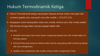 Hukum Termodinamik Ketiga Hukum Termodinamik ketiga menyatakan bahawa entropi sistem mencapai nilai constant apabila suhu mencecah suhu sifar mutlak (−273.15°C, 0 K.) Keupayaan untuk mewujudkan skala suhu mutlak, dimana suhu sifar mutlak adalah titik dimana tenaga dalam sesuatu pepejal adalah sifar. Ciri-ciri: Mustahil untuk bagi mana-mana system mengurang kepada suhu sifar mutlak dalam siri terhinga operasi. Entropi Kristal yang sempurna elemen dalam bentuk yang paling stabil cenderung kepada sifar suhu menghampiri. Apabila suhu menghampiri sifar mutlak, entropi system menghampiri malar. 