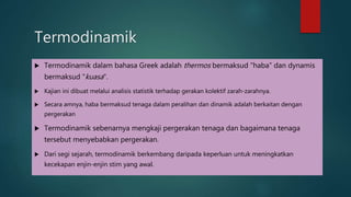 Termodinamik Termodinamik dalam bahasa Greek adalah thermos bermaksud "haba" dan dynamis bermaksud "kuasa". Kajian ini dibuat melalui analisis statistik terhadap gerakan kolektif zarah-zarahnya. Secara amnya, haba bermaksud tenaga dalam peralihan dan dinamik adalah berkaitan dengan pergerakan Termodinamik sebenarnya mengkaji pergerakan tenaga dan bagaimana tenaga tersebut menyebabkan pergerakan. Dari segi sejarah, termodinamik berkembang daripada keperluan untuk meningkatkan kecekapan enjin-enjin stim yang awal. 