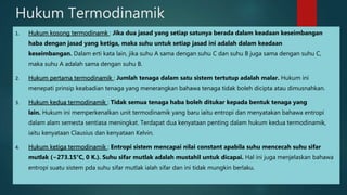 Hukum Termodinamik 1. Hukum kosong termodinamk : Jika dua jasad yang setiap satunya berada dalam keadaan keseimbangan haba dengan jasad yang ketiga, maka suhu untuk setiap jasad ini adalah dalam keadaan keseimbangan. Dalam erti kata lain, jika suhu A sama dengan suhu C dan suhu B juga sama dengan suhu C, maka suhu A adalah sama dengan suhu B. 2. Hukum pertama termodinamik : Jumlah tenaga dalam satu sistem tertutup adalah malar. Hukum ini menepati prinsip keabadian tenaga yang menerangkan bahawa tenaga tidak boleh dicipta atau dimusnahkan. 3. Hukum kedua termodinamik : Tidak semua tenaga haba boleh ditukar kepada bentuk tenaga yang lain. Hukum ini memperkenalkan unit termodinamik yang baru iaitu entropi dan menyatakan bahawa entropi dalam alam semesta sentiasa meningkat. Terdapat dua kenyataan penting dalam hukum kedua termodinamik, iaitu kenyataan Clausius dan kenyataan Kelvin. 4. Hukum ketiga termodinamik : Entropi sistem mencapai nilai constant apabila suhu mencecah suhu sifar mutlak (−273.15°C, 0 K.). Suhu sifar mutlak adalah mustahil untuk dicapai. Hal ini juga menjelaskan bahawa entropi suatu sistem pda suhu sifar mutlak ialah sifar dan ini tidak mungkin berlaku. 