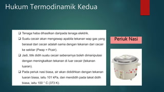 Hukum Termodinamik Kedua Tenaga haba dihasilkan daripada tenaga elektrik. Suatu cecair akan mengewap apabila tekanan wap gas yang berasal dari cecair adalah sama dengan tekanan dari cecair ke sekitar (Pwap = Pcair). Jadi, titik didih suatu cecair sebenarnya boleh dimanipulasi dengan meningkatkan tekanan di luar cecair (tekanan luaran). Pada periuk nasi biasa, air akan dididihkan dengan tekanan luaran biasa, iaitu 101 kPa, dan mendidih pada takat didih biasa, iaitu 100 ° C (373 K). Periuk Nasi 