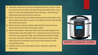  Sementara, pada periuk nasi yang memanipulasi tekanan (pressure cooker atau electric pressure cooker), jika tutup lubang wap tersebut dibuka, maka pressure cooker akan bekerja seperti periuk nasi biasa, kerana tekanan eksternalnya sama dengan tekanan udara luar. Namun, jika tutup lubang wap tersebut (biasanya berupa injap) ditutup, akan ada perubahan pada tekanan udara di ruang dalam pressure cooker dan titik didih cecair akan berubah. Ketika penutupnya ditutup, keadaan sistem berubah kerana wap airnya hanya boleh berada di dalam bilik pressure cooker. Kerana ada tambahan mass (tutup injap), tekanan semakin tinggi dan titik keseimbangan antara fasa (dalam hal ini, antara fasa cecair dan fasa wap) berubah ke suhu yang lebih tinggi, dan terbentuklah titik didih baru. Mass tutup injap menentukan tekanan di dalam ruang pressure cooker, kerana lubang injap akan membiarkan wap air keluar ketika tekanannya telah mencapai titik tertentu. Kelebihan tekanan akan dikurangkan dengan melepaskan sedikit wap melalui injap electric pressure cooker 