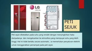 PETI SEJUK Peti sejuk dikekalkan pada suhu yang rendah dengan menyingkirkan haba daripadanya dan mengeluarkan ke atmosfera yang mempuyai suhu yang lebih tinggi. Hal ini tidak berlaku secara automatic , ia memerlukan penyaluran elektrik untuk menggerakkan pemampat pada peti sejuk. 