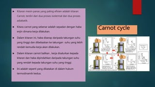  Kitaran mesin panas yang paling efisien adalah kitaran Carnot, terdiri dari dua proses isotermal dan dua proses adiabatik. Kitara carnot yang sebenar adalah sepadan dengan haba enjin dimana kerja dilakukan. Dalam kitaran ini, haba diserap daripada takungan suhu yang tinggi dan dibebaskan ke takungan suhu yang lebih rendah kemudia kerja akan dilakukan. Dalam kitaran carnot balikan , kerja disalurkan kepada kitaran dan haba dipindahkan daripada takungan suhu yang rendah kepada takungan suhu yang tinggi. Ini adalah seperti yang dikatakan di dalam hukum termodinamik kedua. Carnot cycle 