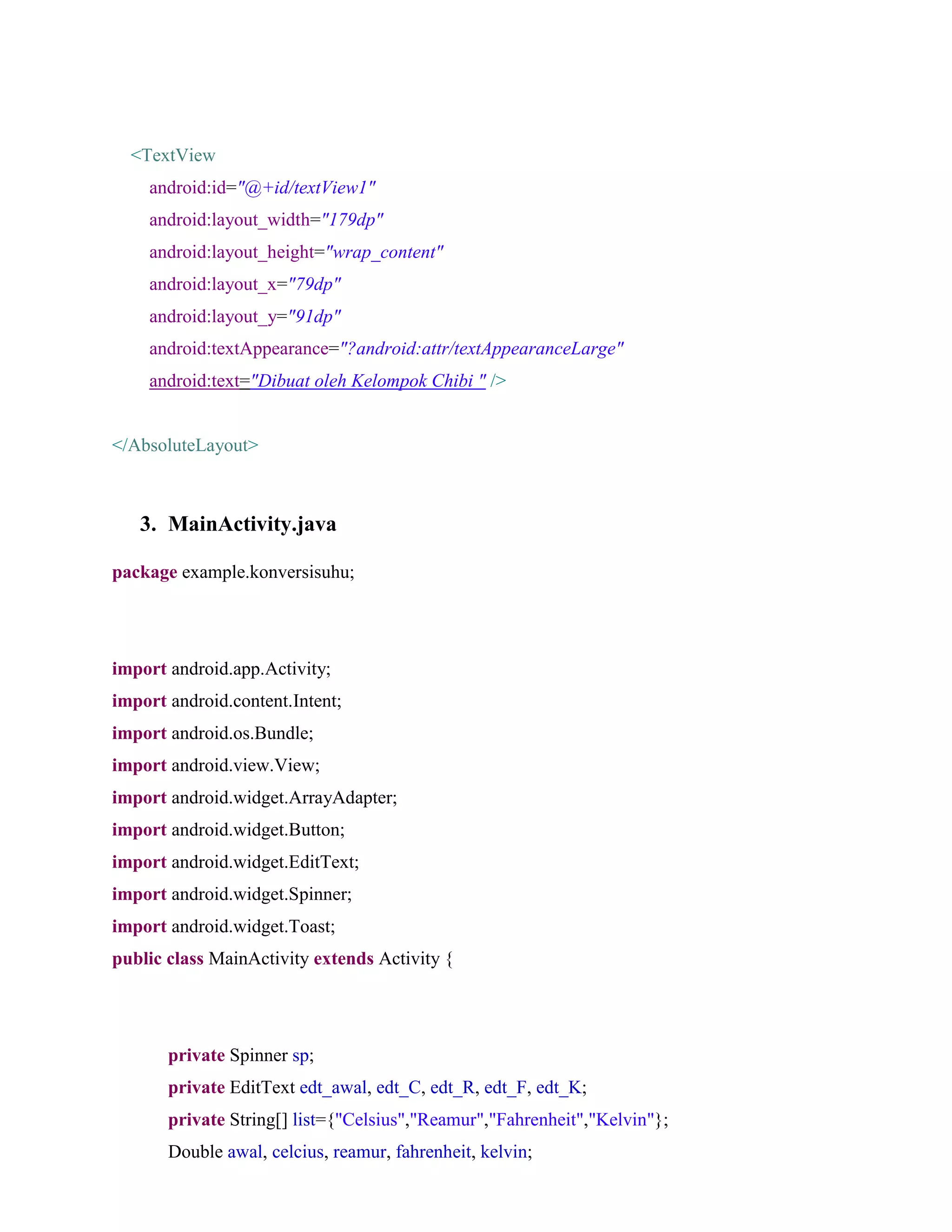 <TextView
android:id="@+id/textView1"
android:layout_width="179dp"
android:layout_height="wrap_content"
android:layout_x="79dp"
android:layout_y="91dp"
android:textAppearance="?android:attr/textAppearanceLarge"
android:text="Dibuat oleh Kelompok Chibi " />
</AbsoluteLayout>
3. MainActivity.java
package example.konversisuhu;
import android.app.Activity;
import android.content.Intent;
import android.os.Bundle;
import android.view.View;
import android.widget.ArrayAdapter;
import android.widget.Button;
import android.widget.EditText;
import android.widget.Spinner;
import android.widget.Toast;
public class MainActivity extends Activity {
private Spinner sp;
private EditText edt_awal, edt_C, edt_R, edt_F, edt_K;
private String[] list={"Celsius","Reamur","Fahrenheit","Kelvin"};
Double awal, celcius, reamur, fahrenheit, kelvin;
 