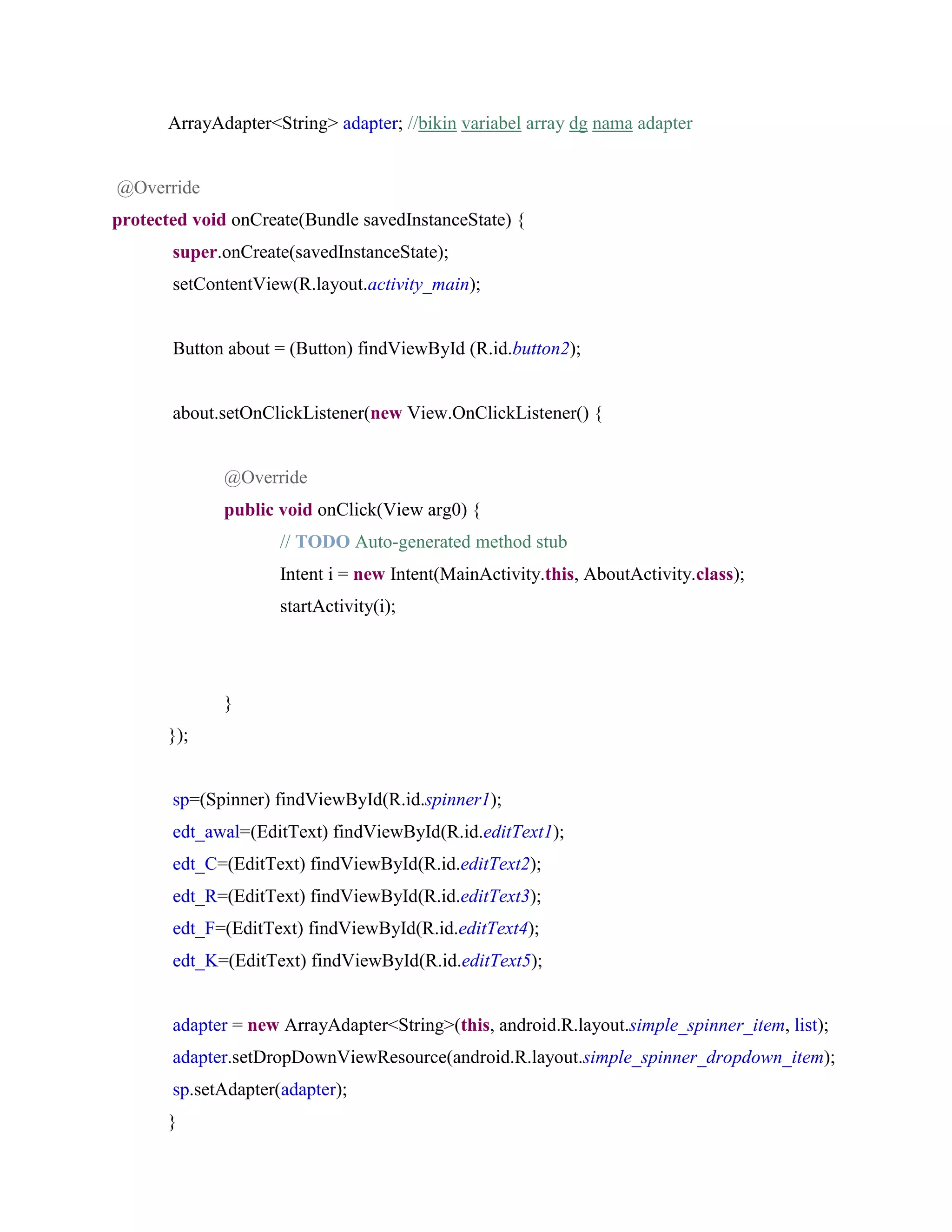ArrayAdapter<String> adapter; //bikin variabel array dg nama adapter
@Override
protected void onCreate(Bundle savedInstanceState) {
super.onCreate(savedInstanceState);
setContentView(R.layout.activity_main);
Button about = (Button) findViewById (R.id.button2);
about.setOnClickListener(new View.OnClickListener() {
@Override
public void onClick(View arg0) {
// TODO Auto-generated method stub
Intent i = new Intent(MainActivity.this, AboutActivity.class);
startActivity(i);
}
});
sp=(Spinner) findViewById(R.id.spinner1);
edt_awal=(EditText) findViewById(R.id.editText1);
edt_C=(EditText) findViewById(R.id.editText2);
edt_R=(EditText) findViewById(R.id.editText3);
edt_F=(EditText) findViewById(R.id.editText4);
edt_K=(EditText) findViewById(R.id.editText5);
adapter = new ArrayAdapter<String>(this, android.R.layout.simple_spinner_item, list);
adapter.setDropDownViewResource(android.R.layout.simple_spinner_dropdown_item);
sp.setAdapter(adapter);
}
 