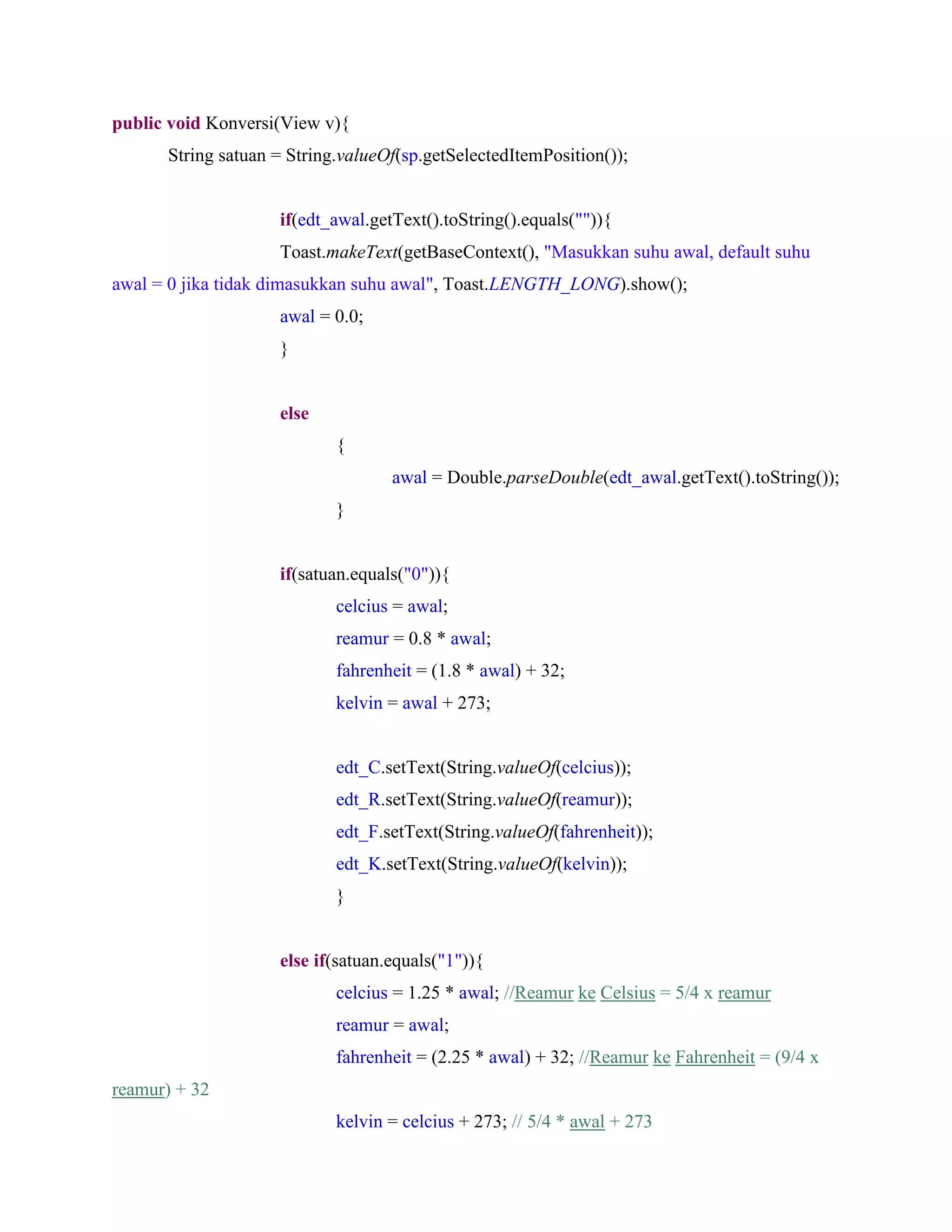 public void Konversi(View v){
String satuan = String.valueOf(sp.getSelectedItemPosition());
if(edt_awal.getText().toString().equals("")){
Toast.makeText(getBaseContext(), "Masukkan suhu awal, default suhu
awal = 0 jika tidak dimasukkan suhu awal", Toast.LENGTH_LONG).show();
awal = 0.0;
}
else
{
awal = Double.parseDouble(edt_awal.getText().toString());
}
if(satuan.equals("0")){
celcius = awal;
reamur = 0.8 * awal;
fahrenheit = (1.8 * awal) + 32;
kelvin = awal + 273;
edt_C.setText(String.valueOf(celcius));
edt_R.setText(String.valueOf(reamur));
edt_F.setText(String.valueOf(fahrenheit));
edt_K.setText(String.valueOf(kelvin));
}
else if(satuan.equals("1")){
celcius = 1.25 * awal; //Reamur ke Celsius = 5/4 x reamur
reamur = awal;
fahrenheit = (2.25 * awal) + 32; //Reamur ke Fahrenheit = (9/4 x
reamur) + 32
kelvin = celcius + 273; // 5/4 * awal + 273
 