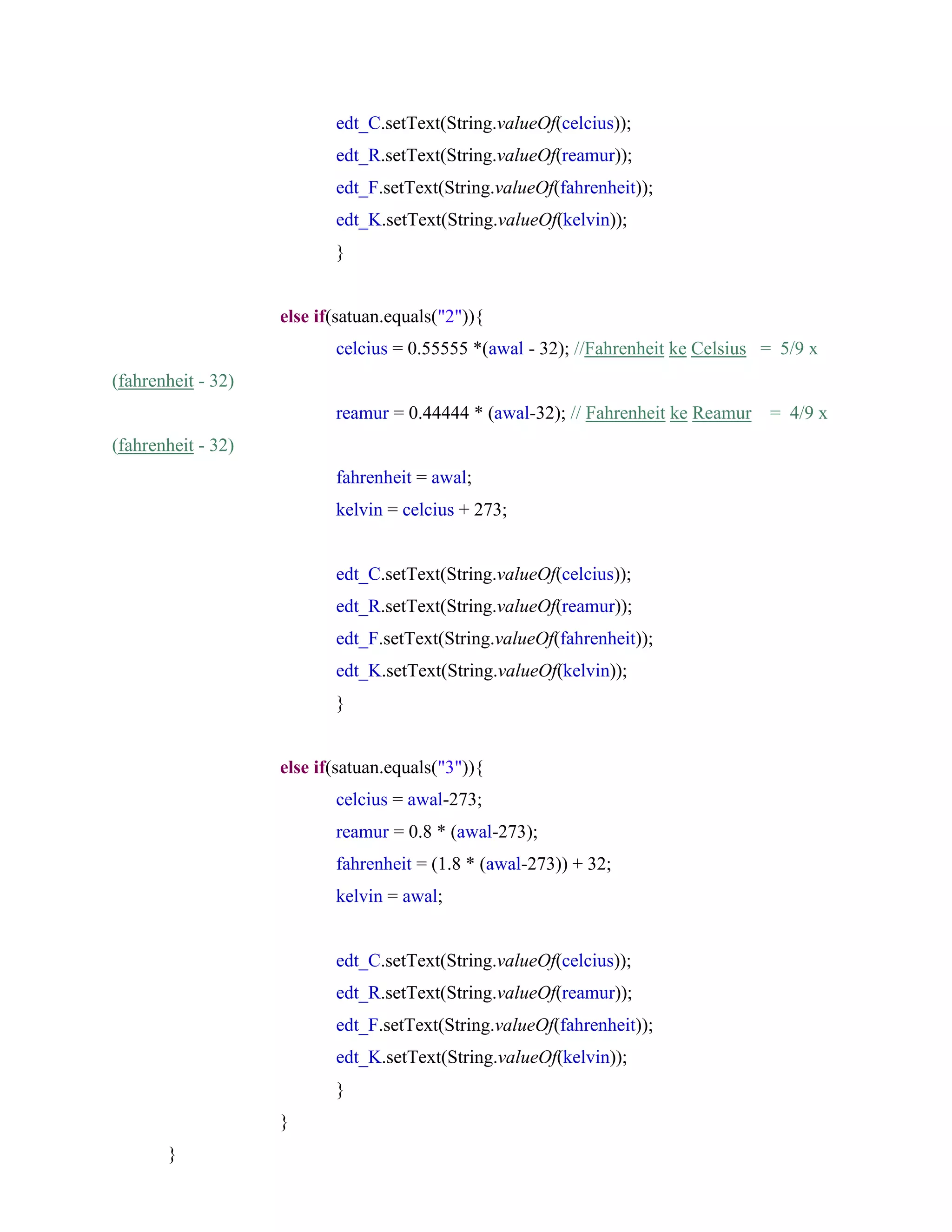 edt_C.setText(String.valueOf(celcius));
edt_R.setText(String.valueOf(reamur));
edt_F.setText(String.valueOf(fahrenheit));
edt_K.setText(String.valueOf(kelvin));
}
else if(satuan.equals("2")){
celcius = 0.55555 *(awal - 32); //Fahrenheit ke Celsius = 5/9 x
(fahrenheit - 32)
reamur = 0.44444 * (awal-32); // Fahrenheit ke Reamur = 4/9 x
(fahrenheit - 32)
fahrenheit = awal;
kelvin = celcius + 273;
edt_C.setText(String.valueOf(celcius));
edt_R.setText(String.valueOf(reamur));
edt_F.setText(String.valueOf(fahrenheit));
edt_K.setText(String.valueOf(kelvin));
}
else if(satuan.equals("3")){
celcius = awal-273;
reamur = 0.8 * (awal-273);
fahrenheit = (1.8 * (awal-273)) + 32;
kelvin = awal;
edt_C.setText(String.valueOf(celcius));
edt_R.setText(String.valueOf(reamur));
edt_F.setText(String.valueOf(fahrenheit));
edt_K.setText(String.valueOf(kelvin));
}
}
}
 