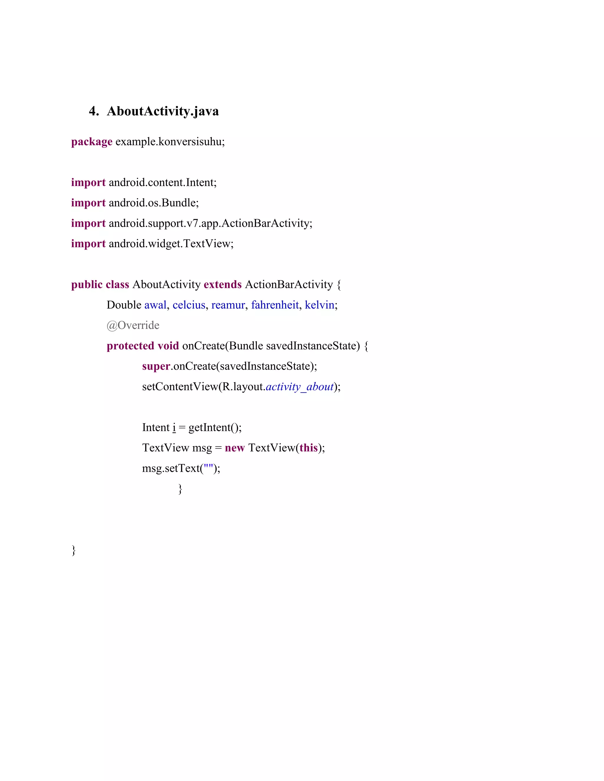 4. AboutActivity.java
package example.konversisuhu;
import android.content.Intent;
import android.os.Bundle;
import android.support.v7.app.ActionBarActivity;
import android.widget.TextView;
public class AboutActivity extends ActionBarActivity {
Double awal, celcius, reamur, fahrenheit, kelvin;
@Override
protected void onCreate(Bundle savedInstanceState) {
super.onCreate(savedInstanceState);
setContentView(R.layout.activity_about);
Intent i = getIntent();
TextView msg = new TextView(this);
msg.setText("");
}
}
 