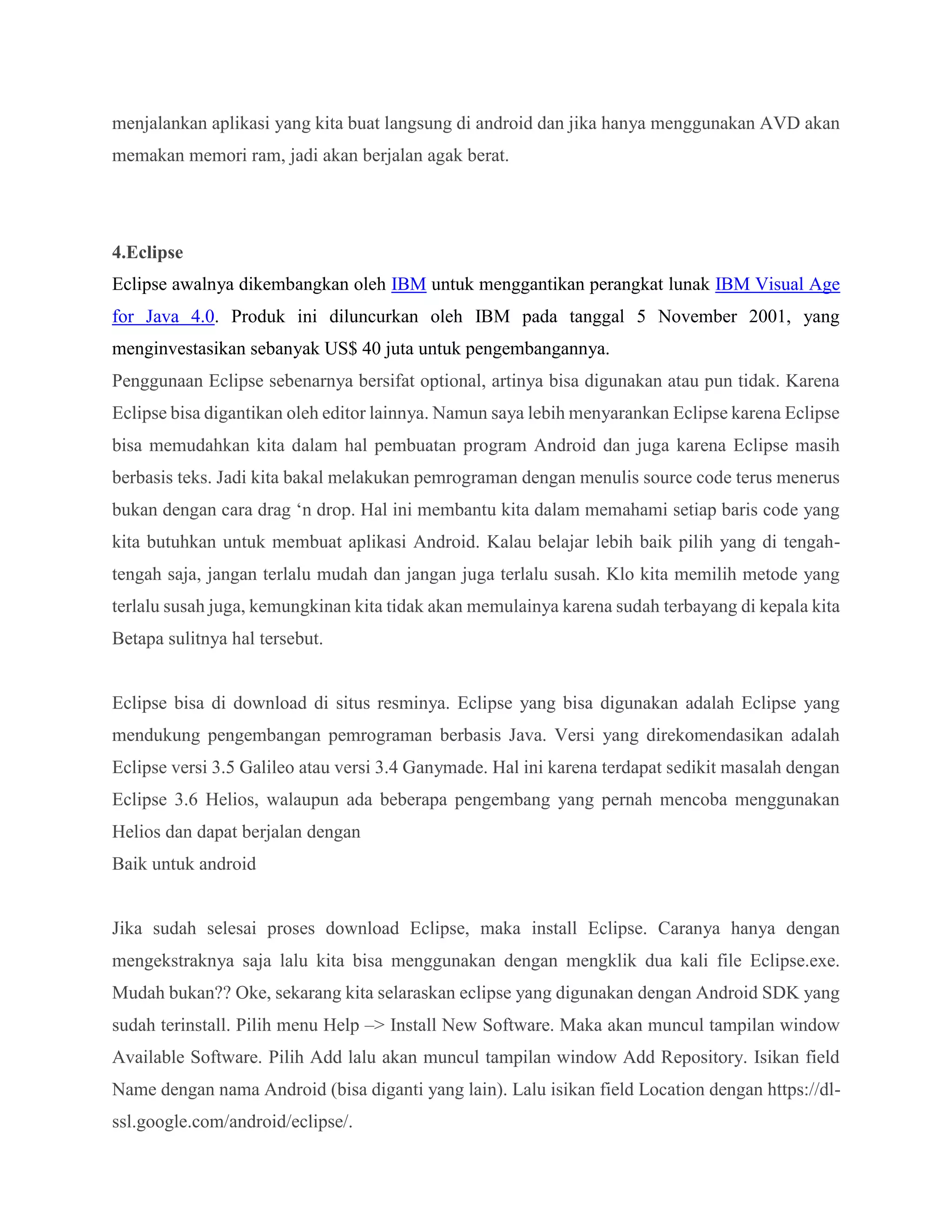 menjalankan aplikasi yang kita buat langsung di android dan jika hanya menggunakan AVD akan
memakan memori ram, jadi akan berjalan agak berat.
4.Eclipse
Eclipse awalnya dikembangkan oleh IBM untuk menggantikan perangkat lunak IBM Visual Age
for Java 4.0. Produk ini diluncurkan oleh IBM pada tanggal 5 November 2001, yang
menginvestasikan sebanyak US$ 40 juta untuk pengembangannya.
Penggunaan Eclipse sebenarnya bersifat optional, artinya bisa digunakan atau pun tidak. Karena
Eclipse bisa digantikan oleh editor lainnya. Namun saya lebih menyarankan Eclipse karena Eclipse
bisa memudahkan kita dalam hal pembuatan program Android dan juga karena Eclipse masih
berbasis teks. Jadi kita bakal melakukan pemrograman dengan menulis source code terus menerus
bukan dengan cara drag ‘n drop. Hal ini membantu kita dalam memahami setiap baris code yang
kita butuhkan untuk membuat aplikasi Android. Kalau belajar lebih baik pilih yang di tengah-
tengah saja, jangan terlalu mudah dan jangan juga terlalu susah. Klo kita memilih metode yang
terlalu susah juga, kemungkinan kita tidak akan memulainya karena sudah terbayang di kepala kita
Betapa sulitnya hal tersebut.
Eclipse bisa di download di situs resminya. Eclipse yang bisa digunakan adalah Eclipse yang
mendukung pengembangan pemrograman berbasis Java. Versi yang direkomendasikan adalah
Eclipse versi 3.5 Galileo atau versi 3.4 Ganymade. Hal ini karena terdapat sedikit masalah dengan
Eclipse 3.6 Helios, walaupun ada beberapa pengembang yang pernah mencoba menggunakan
Helios dan dapat berjalan dengan
Baik untuk android
Jika sudah selesai proses download Eclipse, maka install Eclipse. Caranya hanya dengan
mengekstraknya saja lalu kita bisa menggunakan dengan mengklik dua kali file Eclipse.exe.
Mudah bukan?? Oke, sekarang kita selaraskan eclipse yang digunakan dengan Android SDK yang
sudah terinstall. Pilih menu Help –> Install New Software. Maka akan muncul tampilan window
Available Software. Pilih Add lalu akan muncul tampilan window Add Repository. Isikan field
Name dengan nama Android (bisa diganti yang lain). Lalu isikan field Location dengan https://dl-
ssl.google.com/android/eclipse/.
 