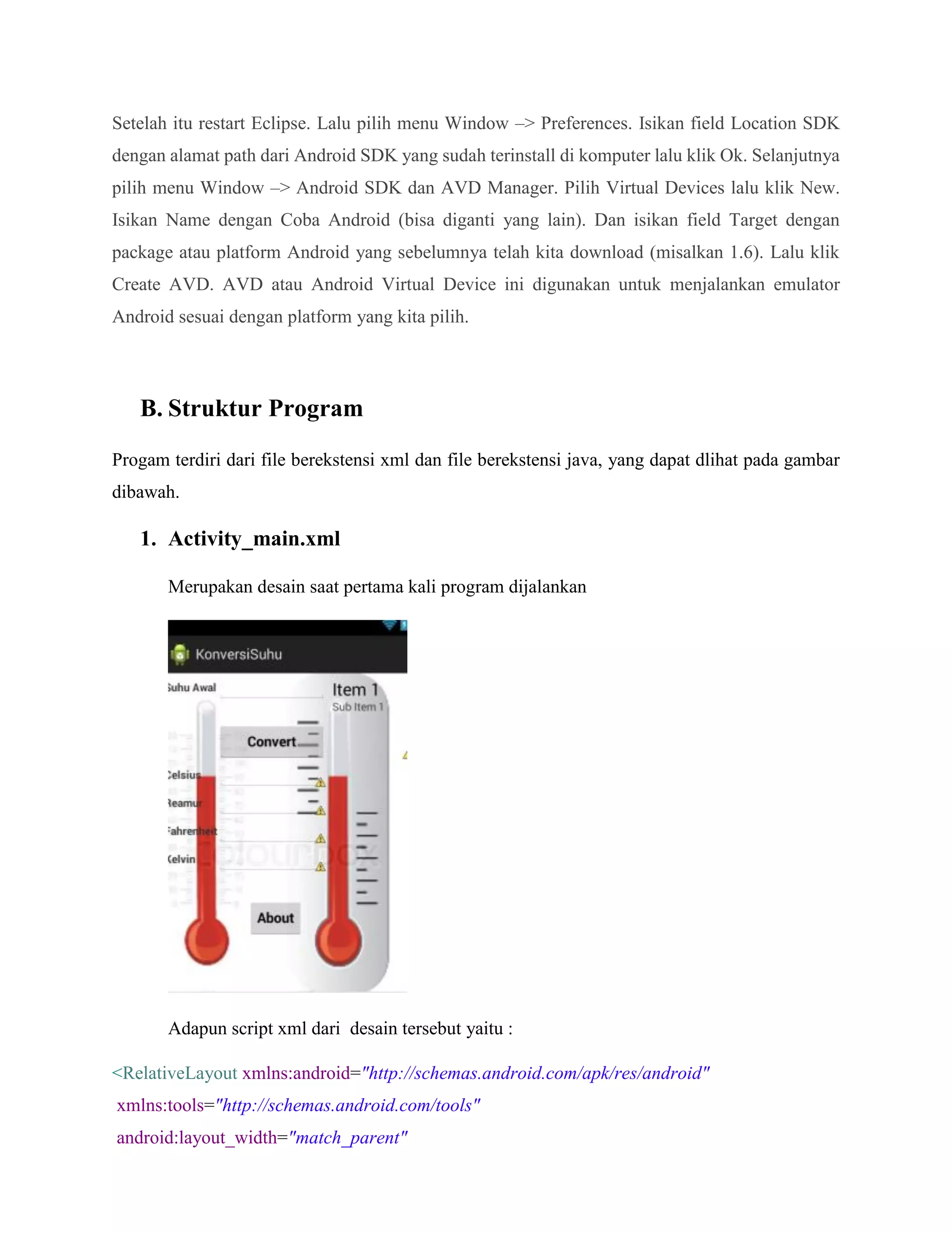 Setelah itu restart Eclipse. Lalu pilih menu Window –> Preferences. Isikan field Location SDK
dengan alamat path dari Android SDK yang sudah terinstall di komputer lalu klik Ok. Selanjutnya
pilih menu Window –> Android SDK dan AVD Manager. Pilih Virtual Devices lalu klik New.
Isikan Name dengan Coba Android (bisa diganti yang lain). Dan isikan field Target dengan
package atau platform Android yang sebelumnya telah kita download (misalkan 1.6). Lalu klik
Create AVD. AVD atau Android Virtual Device ini digunakan untuk menjalankan emulator
Android sesuai dengan platform yang kita pilih.
B. Struktur Program
Progam terdiri dari file berekstensi xml dan file berekstensi java, yang dapat dlihat pada gambar
dibawah.
1. Activity_main.xml
Merupakan desain saat pertama kali program dijalankan
Adapun script xml dari desain tersebut yaitu :
<RelativeLayout xmlns:android="http://schemas.android.com/apk/res/android"
xmlns:tools="http://schemas.android.com/tools"
android:layout_width="match_parent"
 