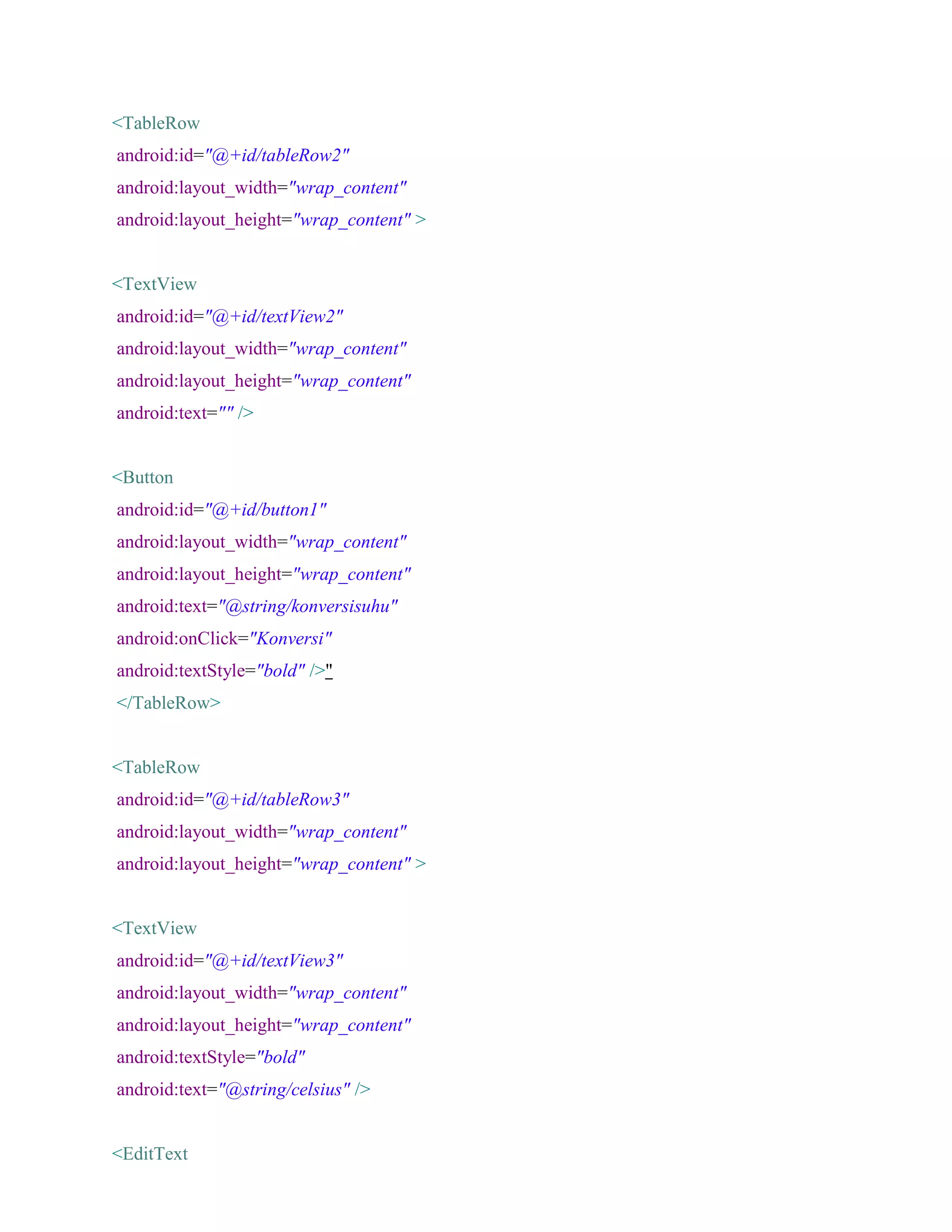 <TableRow
android:id="@+id/tableRow2"
android:layout_width="wrap_content"
android:layout_height="wrap_content" >
<TextView
android:id="@+id/textView2"
android:layout_width="wrap_content"
android:layout_height="wrap_content"
android:text="" />
<Button
android:id="@+id/button1"
android:layout_width="wrap_content"
android:layout_height="wrap_content"
android:text="@string/konversisuhu"
android:onClick="Konversi"
android:textStyle="bold" />"
</TableRow>
<TableRow
android:id="@+id/tableRow3"
android:layout_width="wrap_content"
android:layout_height="wrap_content" >
<TextView
android:id="@+id/textView3"
android:layout_width="wrap_content"
android:layout_height="wrap_content"
android:textStyle="bold"
android:text="@string/celsius" />
<EditText
 