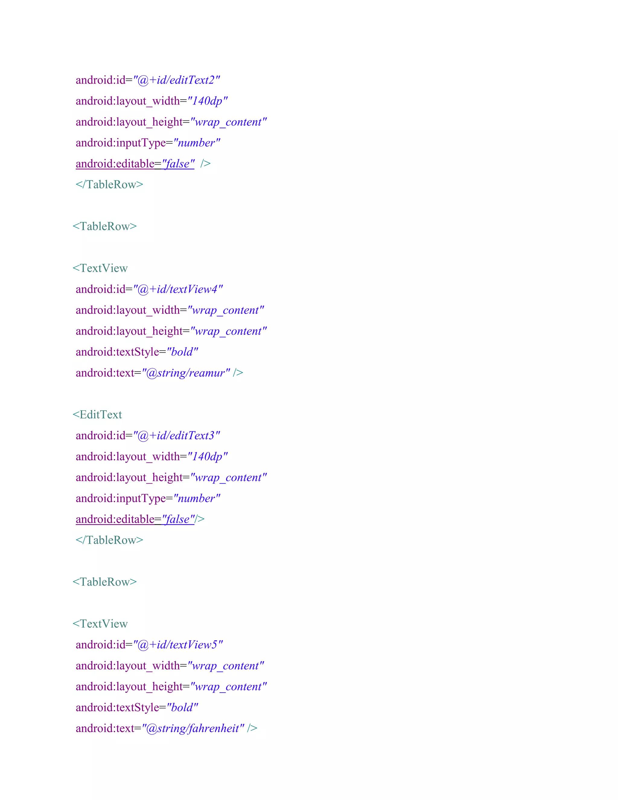 android:id="@+id/editText2"
android:layout_width="140dp"
android:layout_height="wrap_content"
android:inputType="number"
android:editable="false" />
</TableRow>
<TableRow>
<TextView
android:id="@+id/textView4"
android:layout_width="wrap_content"
android:layout_height="wrap_content"
android:textStyle="bold"
android:text="@string/reamur" />
<EditText
android:id="@+id/editText3"
android:layout_width="140dp"
android:layout_height="wrap_content"
android:inputType="number"
android:editable="false"/>
</TableRow>
<TableRow>
<TextView
android:id="@+id/textView5"
android:layout_width="wrap_content"
android:layout_height="wrap_content"
android:textStyle="bold"
android:text="@string/fahrenheit" />
 