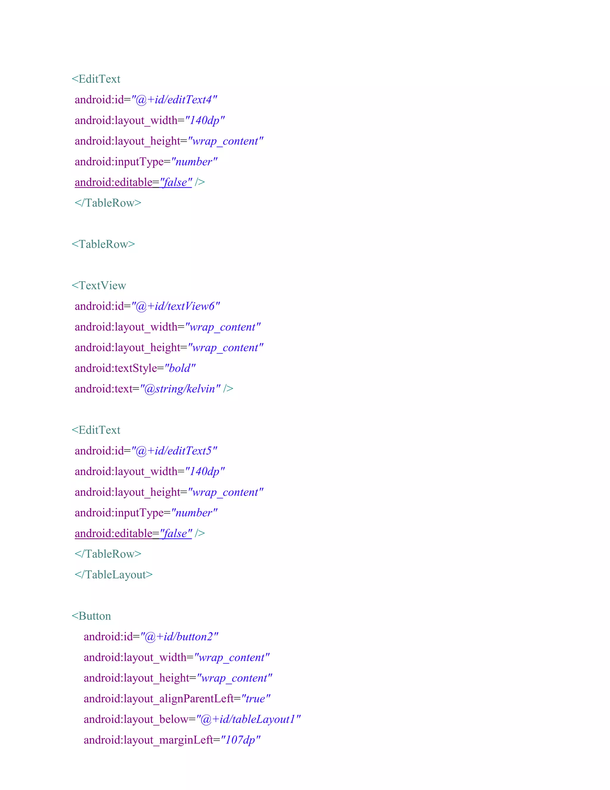 <EditText
android:id="@+id/editText4"
android:layout_width="140dp"
android:layout_height="wrap_content"
android:inputType="number"
android:editable="false" />
</TableRow>
<TableRow>
<TextView
android:id="@+id/textView6"
android:layout_width="wrap_content"
android:layout_height="wrap_content"
android:textStyle="bold"
android:text="@string/kelvin" />
<EditText
android:id="@+id/editText5"
android:layout_width="140dp"
android:layout_height="wrap_content"
android:inputType="number"
android:editable="false" />
</TableRow>
</TableLayout>
<Button
android:id="@+id/button2"
android:layout_width="wrap_content"
android:layout_height="wrap_content"
android:layout_alignParentLeft="true"
android:layout_below="@+id/tableLayout1"
android:layout_marginLeft="107dp"
 