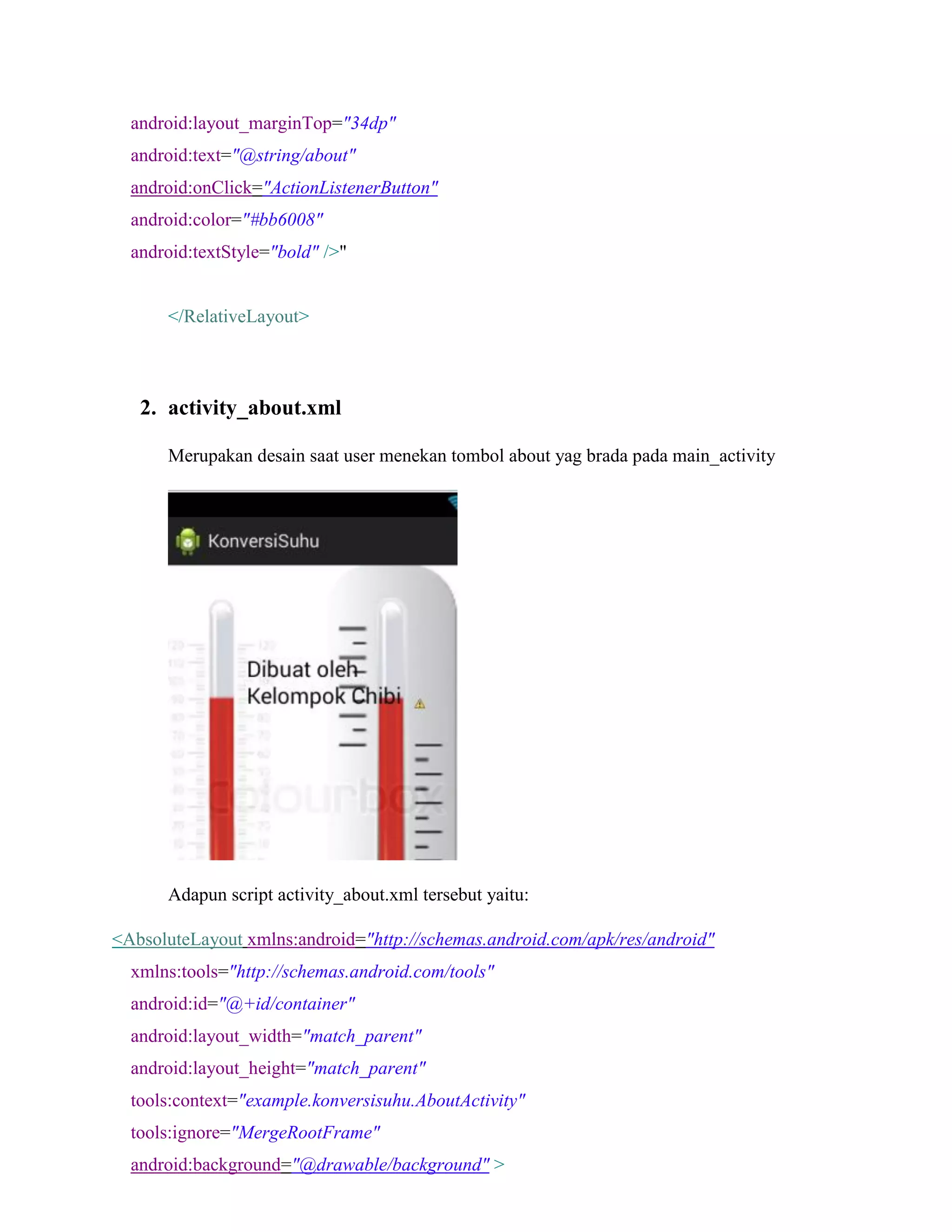 android:layout_marginTop="34dp"
android:text="@string/about"
android:onClick="ActionListenerButton"
android:color="#bb6008"
android:textStyle="bold" />"
</RelativeLayout>
2. activity_about.xml
Merupakan desain saat user menekan tombol about yag brada pada main_activity
Adapun script activity_about.xml tersebut yaitu:
<AbsoluteLayout xmlns:android="http://schemas.android.com/apk/res/android"
xmlns:tools="http://schemas.android.com/tools"
android:id="@+id/container"
android:layout_width="match_parent"
android:layout_height="match_parent"
tools:context="example.konversisuhu.AboutActivity"
tools:ignore="MergeRootFrame"
android:background="@drawable/background" >
 