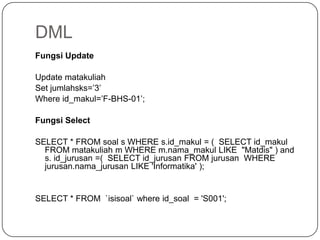 DML
Fungsi Update

Update matakuliah
Set jumlahsks=’3’
Where id_makul=’F-BHS-01’;

Fungsi Select

SELECT * FROM soal s WHERE s.id_makul = ( SELECT id_makul
  FROM matakuliah m WHERE m.nama_makul LIKE "Matdis" ) and
  s. id_jurusan =( SELECT id_jurusan FROM jurusan WHERE
  jurusan.nama_jurusan LIKE 'Informatika' );


SELECT * FROM `isisoal` where id_soal = 'S001';
 