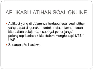 APLIKASI LATIHAN SOAL ONLINE

 Aplikasi yang di dalamnya terdapat soal soal latihan
  yang dapat di gunakan untuk melatih kemampuan
  kita dalam belajar dan sebagai penunjang /
  pelengkap kesiapan kita dalam menghadapi UTS /
  UAS.
 Sasaran : Mahasiswa
 