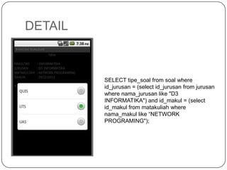 DETAIL



         SELECT tipe_soal from soal where
         id_jurusan = (select id_jurusan from jurusan
         where nama_jurusan like "D3
         INFORMATIKA") and id_makul = (select
         id_makul from matakuliah where
         nama_makul like “NETWORK
         PROGRAMING");
 