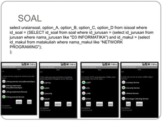 SOAL
select uraiansoal, option_A, option_B, option_C, option_D from isisoal where
id_soal = (SELECT id_soal from soal where id_jurusan = (select id_jurusan from
jurusan where nama_jurusan like "D3 INFORMATIKA") and id_makul = (select
id_makul from matakuliah where nama_makul like “NETWORK
PROGRAMING");
);
 