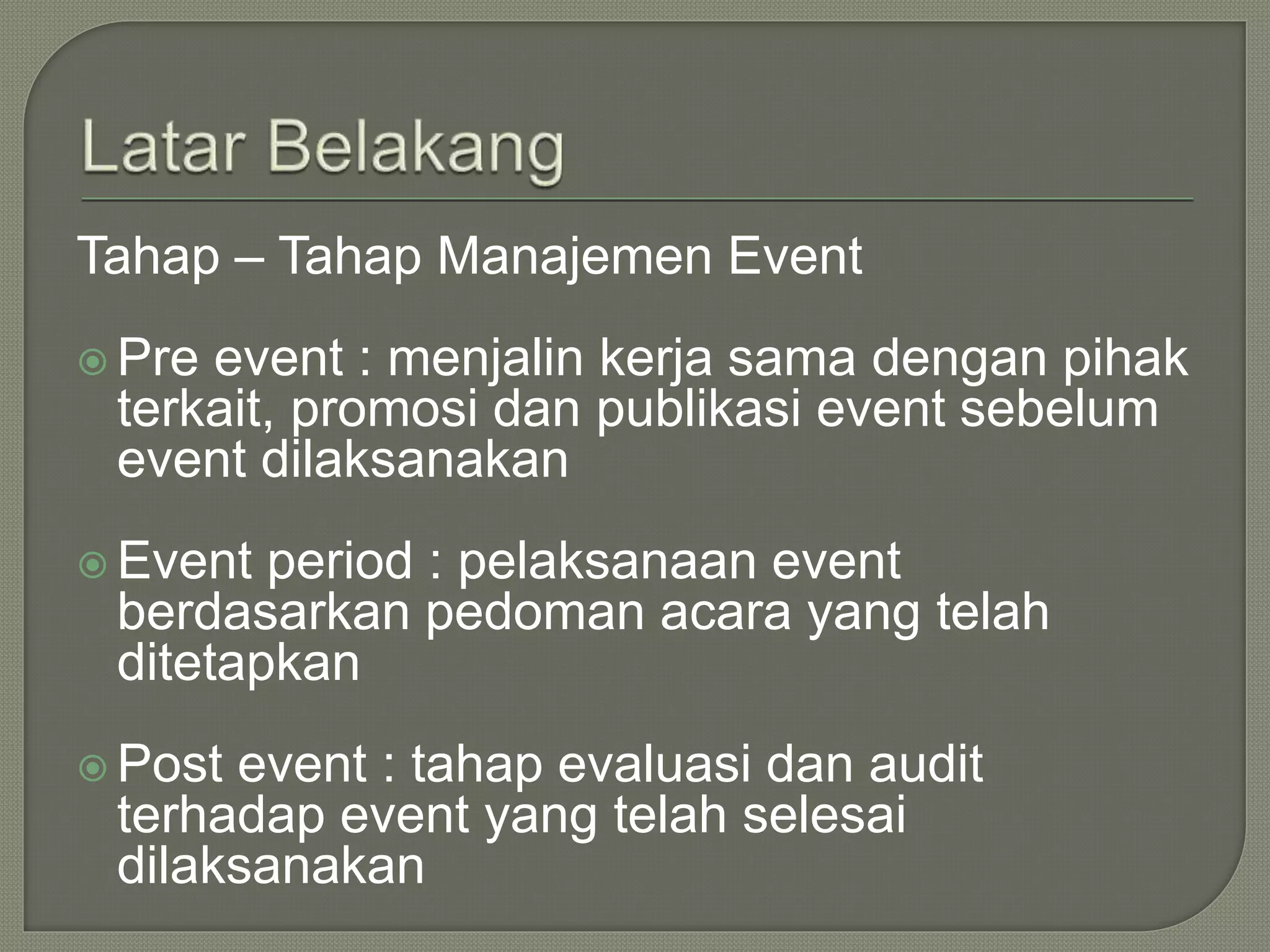 Tahap – Tahap Manajemen Event
 Pre event : menjalin kerja sama dengan pihak
terkait, promosi dan publikasi event sebelum
event dilaksanakan
 Event period : pelaksanaan event
berdasarkan pedoman acara yang telah
ditetapkan
 Post event : tahap evaluasi dan audit
terhadap event yang telah selesai
dilaksanakan
 