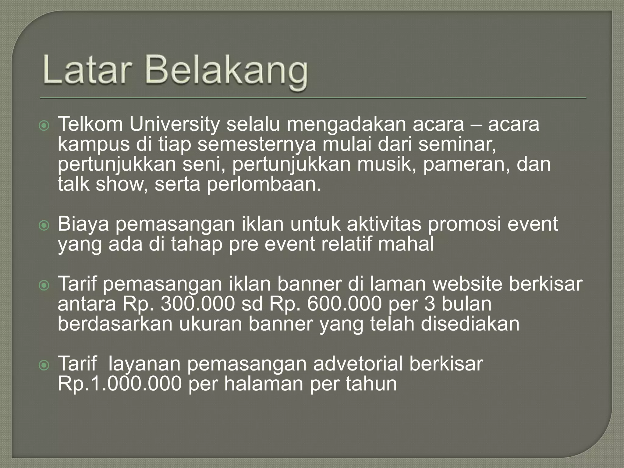  Telkom University selalu mengadakan acara – acara
kampus di tiap semesternya mulai dari seminar,
pertunjukkan seni, pertunjukkan musik, pameran, dan
talk show, serta perlombaan.
 Biaya pemasangan iklan untuk aktivitas promosi event
yang ada di tahap pre event relatif mahal
 Tarif pemasangan iklan banner di laman website berkisar
antara Rp. 300.000 sd Rp. 600.000 per 3 bulan
berdasarkan ukuran banner yang telah disediakan
 Tarif layanan pemasangan advetorial berkisar
Rp.1.000.000 per halaman per tahun
 