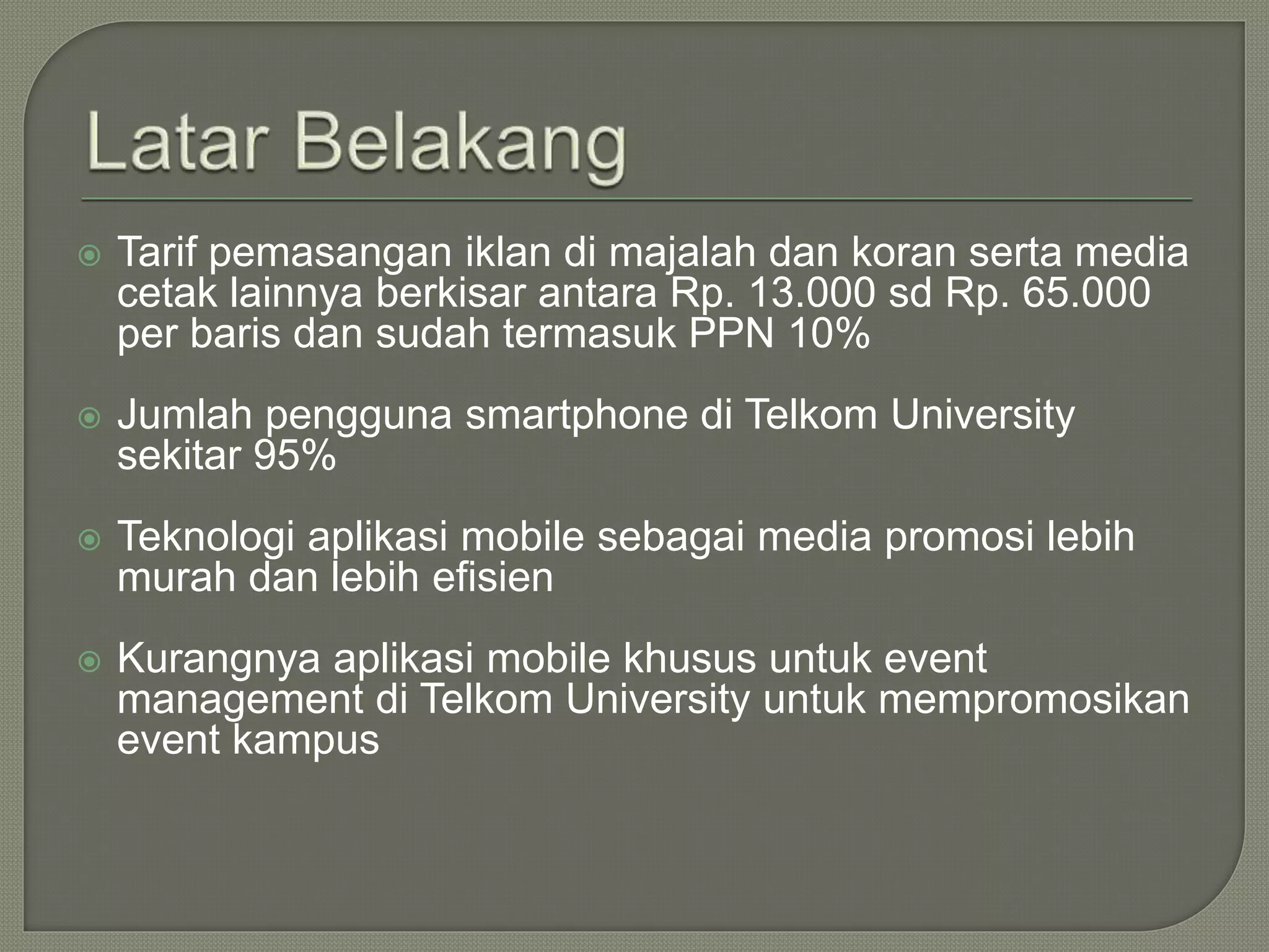  Tarif pemasangan iklan di majalah dan koran serta media
cetak lainnya berkisar antara Rp. 13.000 sd Rp. 65.000
per baris dan sudah termasuk PPN 10%
 Jumlah pengguna smartphone di Telkom University
sekitar 95%
 Teknologi aplikasi mobile sebagai media promosi lebih
murah dan lebih efisien
 Kurangnya aplikasi mobile khusus untuk event
management di Telkom University untuk mempromosikan
event kampus
 