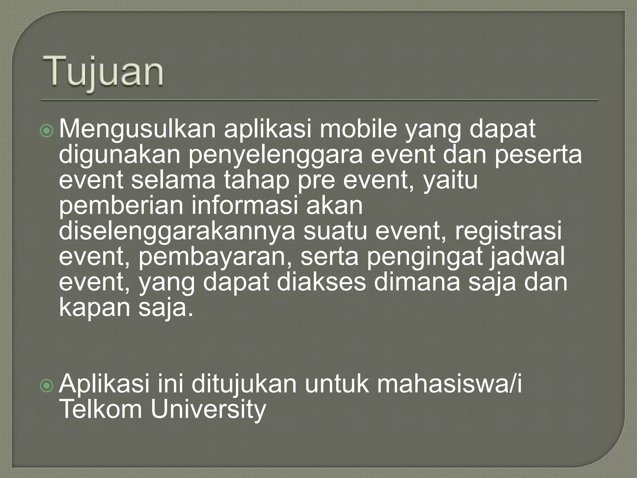  Mengusulkan aplikasi mobile yang dapat
digunakan penyelenggara event dan peserta
event selama tahap pre event, yaitu
pemberian informasi akan
diselenggarakannya suatu event, registrasi
event, pembayaran, serta pengingat jadwal
event, yang dapat diakses dimana saja dan
kapan saja.
 Aplikasi ini ditujukan untuk mahasiswa/i
Telkom University
 