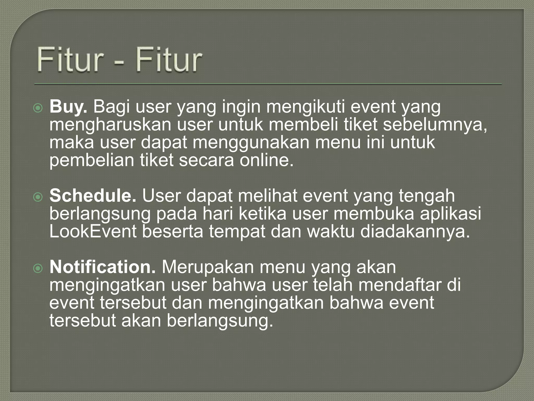  Buy. Bagi user yang ingin mengikuti event yang
mengharuskan user untuk membeli tiket sebelumnya,
maka user dapat menggunakan menu ini untuk
pembelian tiket secara online.
 Schedule. User dapat melihat event yang tengah
berlangsung pada hari ketika user membuka aplikasi
LookEvent beserta tempat dan waktu diadakannya.
 Notification. Merupakan menu yang akan
mengingatkan user bahwa user telah mendaftar di
event tersebut dan mengingatkan bahwa event
tersebut akan berlangsung.
 
