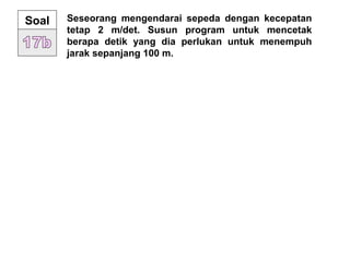 Seseorang mengendarai sepeda dengan kecepatan
tetap 2 m/det. Susun program untuk mencetak
berapa detik yang dia perlukan untuk menempuh
jarak sepanjang 100 m.
Soal
 