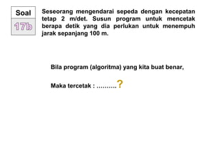 Seseorang mengendarai sepeda dengan kecepatan
tetap 2 m/det. Susun program untuk mencetak
berapa detik yang dia perlukan untuk menempuh
jarak sepanjang 100 m.
Soal
Bila program (algoritma) yang kita buat benar,
Maka tercetak : ……….?
 