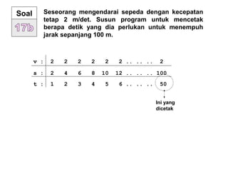 Seseorang mengendarai sepeda dengan kecepatan
tetap 2 m/det. Susun program untuk mencetak
berapa detik yang dia perlukan untuk menempuh
jarak sepanjang 100 m.
Soal
v : 2 2 2 2 2 2 .. .. .. 2
s : 2 4 6 8 10 12 .. .. .. 100
t : 1 2 3 4 5 6 .. .. .. 50
Ini yang
dicetak
 